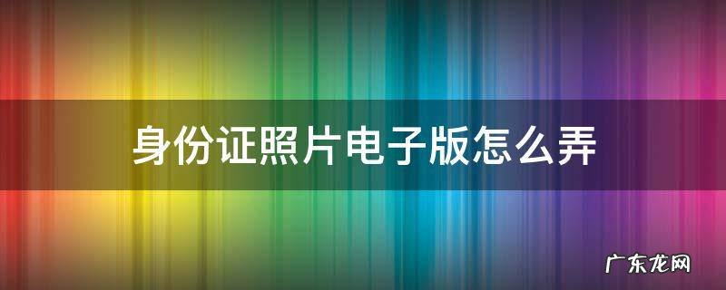 身份证照片电子版怎么弄 身份证照片电子版怎么弄手机