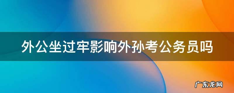 外公坐过牢影响外孙当兵吗 外公坐过牢影响外孙考公务员吗