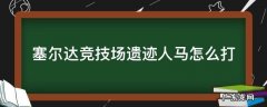 塞尔达竞技场的人马怎么打 塞尔达竞技场遗迹人马怎么打