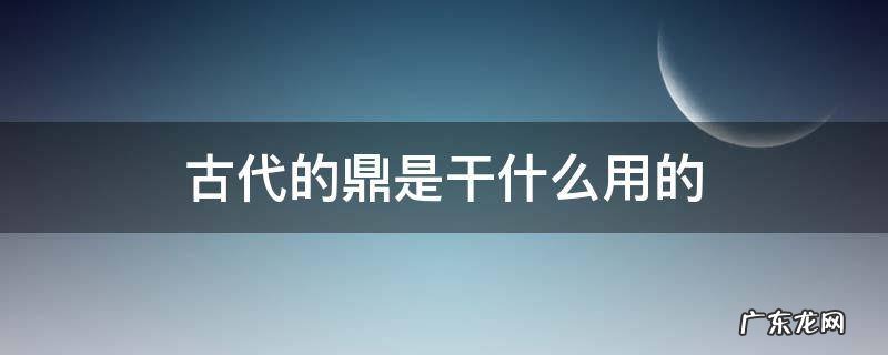 在古代鼎是用来干什么的 古代的鼎是干什么用的