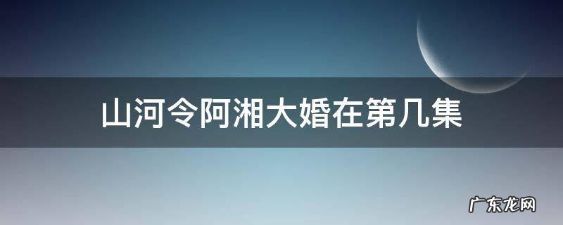 山河令阿湘大婚在第几集 山河令阿湘出嫁是哪一集