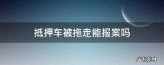 抵押车被拖走能立案么 抵押车被拖走能报案吗