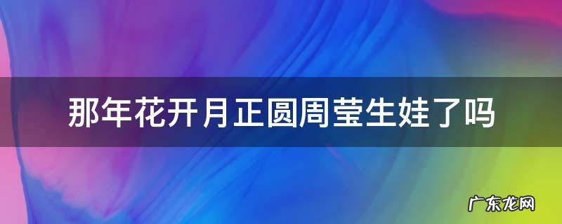 那年花开月正圆周莹生娃了吗 那年花开月正圆周莹孩子生了吗