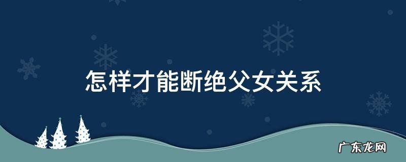 怎样才能断绝父女关系 怎样才可以断绝父女关系