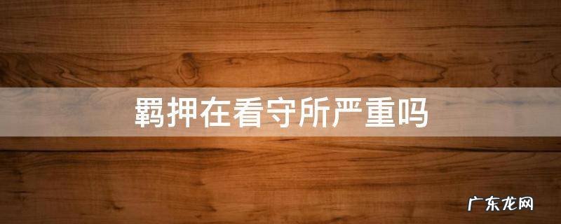 在看守所是羁押还是关押 羁押在看守所严重吗