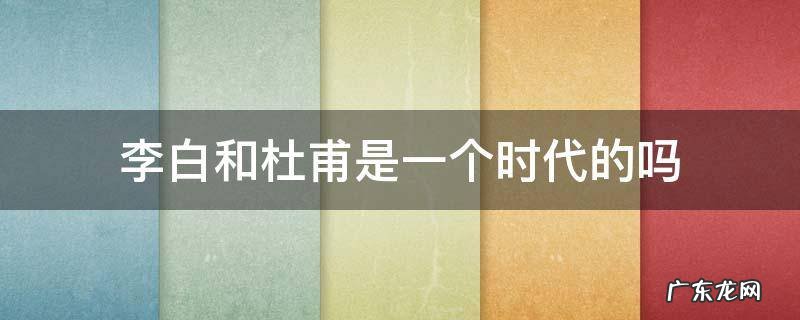 李白和杜甫是一个时代的人吗? 李白和杜甫是一个时代的吗