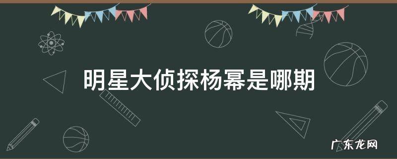 明星大侦探杨幂第几期 明星大侦探杨幂是哪期