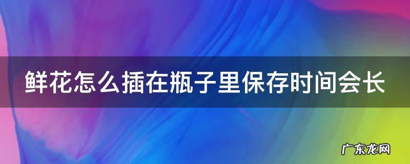 鲜花怎么插在瓶子里保存时间会长一点 鲜花怎么插在瓶子里保存时间会长