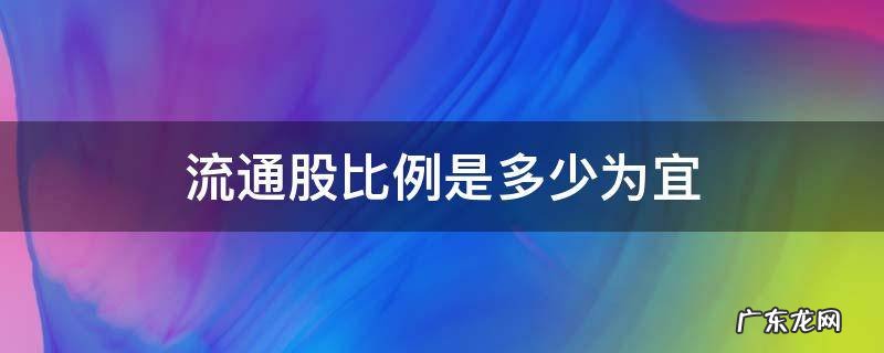 流通股比例是多少为宜 十大流通股比例是多少为宜