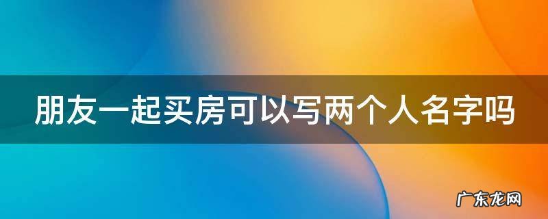 朋友一起买房可以写两个人名字吗 朋友一起买房可以写两个人名字吗