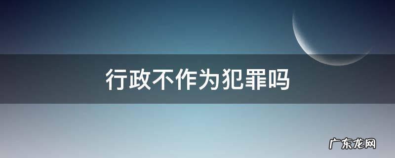 行政不作为犯罪吗 行政违法行为是不是犯罪