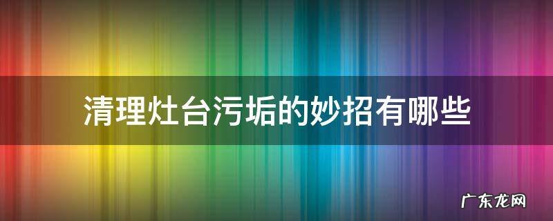 清理灶台污垢的妙招有哪些 如何除灶台污垢