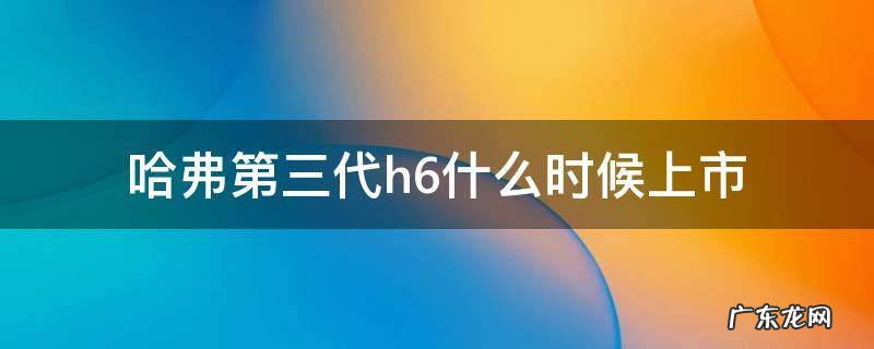 第三代哈弗h6啥时候上市 哈弗第三代h6什么时候上市