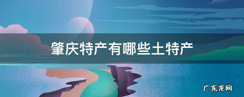 广东肇庆特产有哪些土特产 肇庆特产有哪些土特产