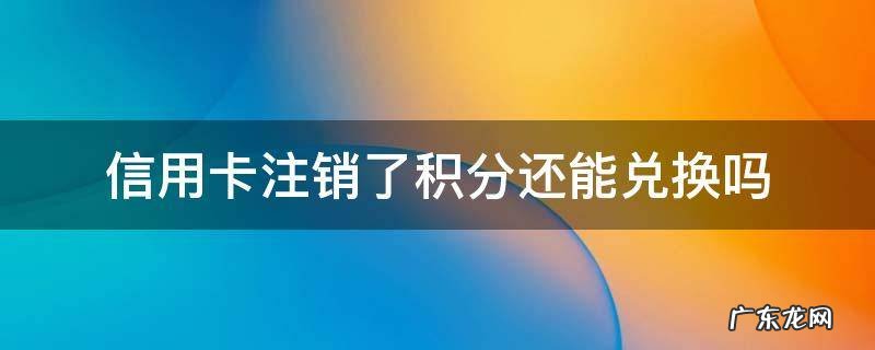 才兑换完积分注销卡 信用卡注销了积分还能兑换吗