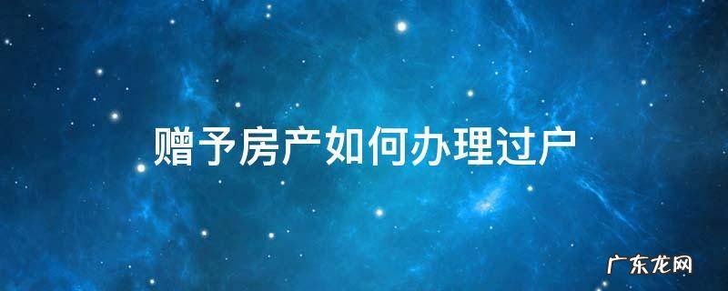 赠予房产如何办理过户 赠予的房产如何过户