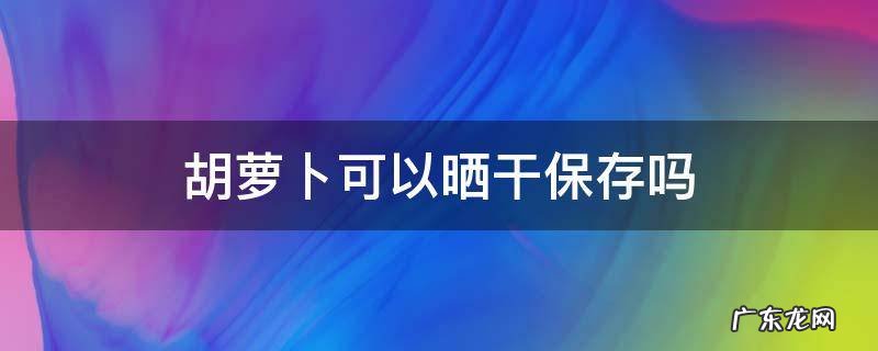 胡萝卜可以晒干保存吗 萝卜能晒干保存吗