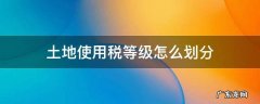 土地使用税等级怎么划分 土地使用税的等级