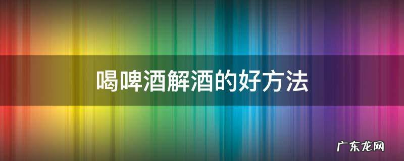啤酒喝多了怎么解酒 喝啤酒解酒的好方法
