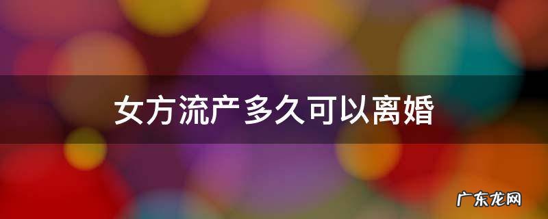 女性流产后男方多久可以提出离婚 女方流产多久可以离婚