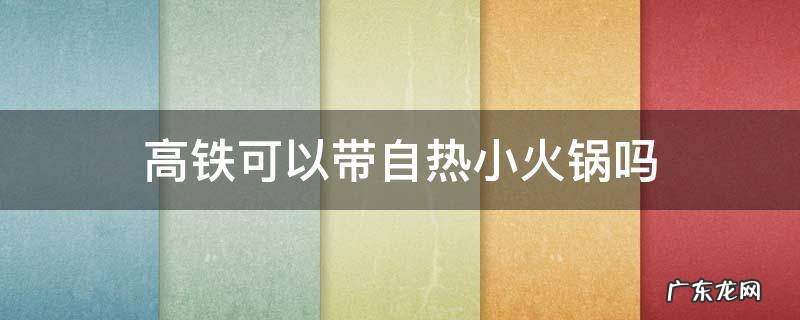 高铁可以带自热小火锅吗 自热小火锅可以带上高铁么