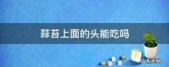 蒜苔的蒜头能吃吗 蒜苔上面的头能吃吗