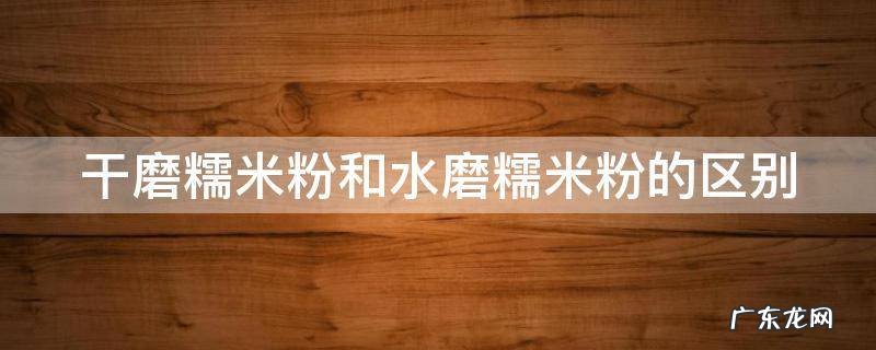 干磨糯米粉和水磨糯米粉的区别 干磨糯米粉和水磨糯米粉的区别讲解