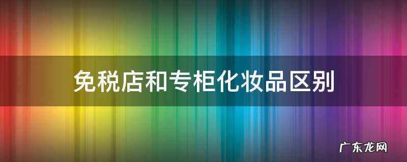 免税店化妆品和专柜有何区别 免税店和专柜化妆品区别