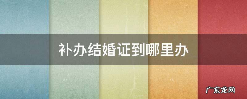 补办结婚证在哪儿补办 补办结婚证到哪里办
