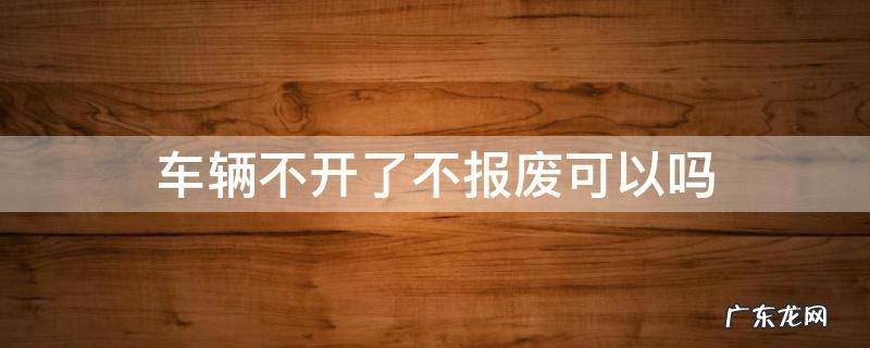车辆不开了不报废可以吗 汽车不开了需要报废吗