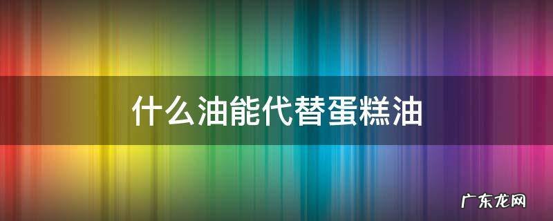 蛋糕用的油可以用普通油代替吗 什么油能代替蛋糕油