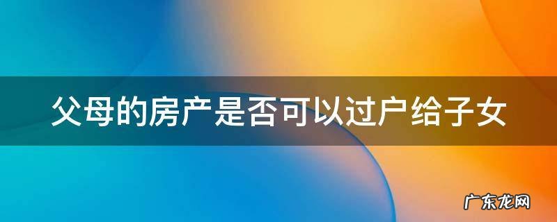 父母的房产是否可以过户给子女一个人 父母的房产是否可以过户给子女
