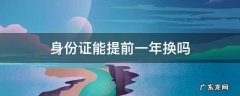 更换身份证可以提前一年吗 身份证能提前一年换吗