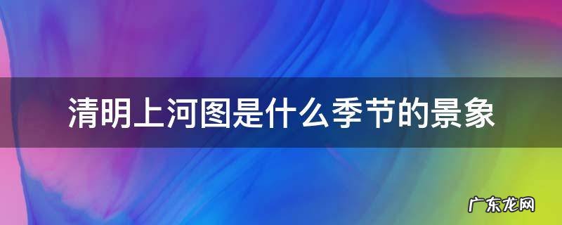 清明上河图是什么季节的景象 清明上河图是什么季节的景象我没看过复