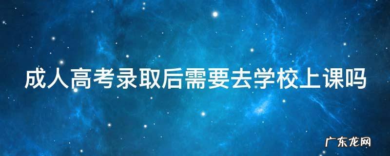成人高考录取后需要去学校上课吗 为什么不建议成人高考