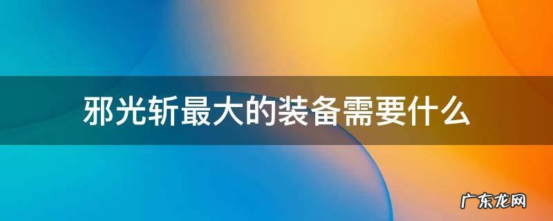 邪光斩最大的装备需要什么 修罗邪光斩武器比较
