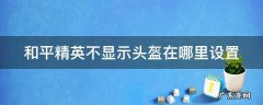 和平精英不显示头盔在哪里设置 和平精英里不显示头盔怎么设置