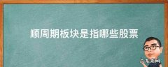 顺周期板块是指哪些股票 顺周期股主要有哪些板块