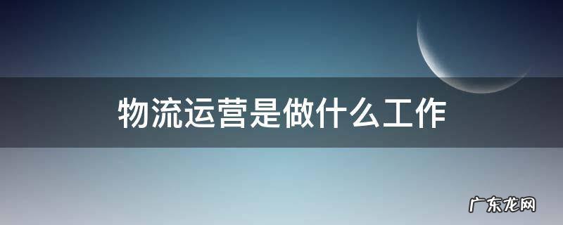 物流运营是做什么工作 物流公司运营是什么工作