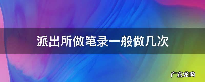 为什么派出所要做很多次笔录 派出所做笔录一般做几次