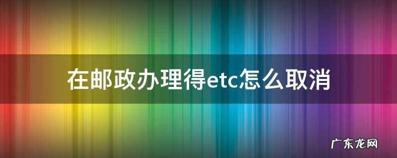 在邮政办理得etc怎么取消 邮政ETC怎么取消