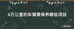 6万公里的车需要保养哪些项目 6万公里的车需要保养哪些项目多少钱