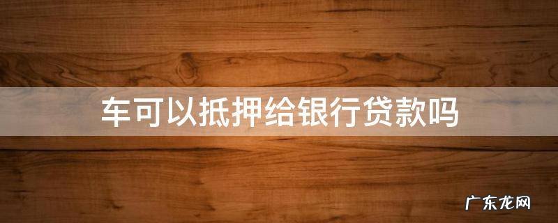车能抵押给银行贷款吗 车可以抵押给银行贷款吗