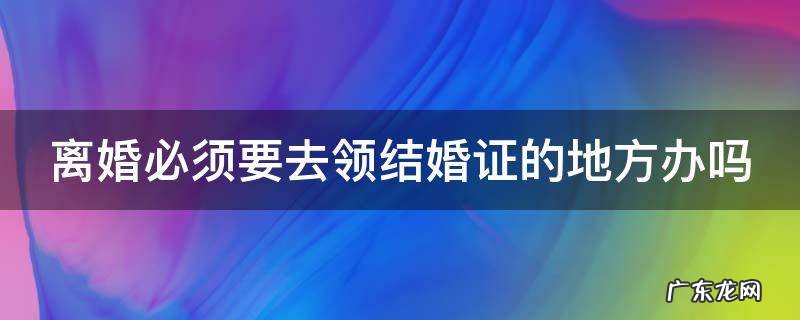 离婚必须要去领结婚证的地方办吗 离婚必须要去领结婚证的地方办吗