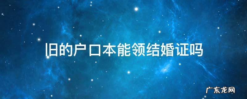 领结婚证用旧户口本可以吗 旧的户口本能领结婚证吗