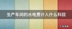 生产车间的水电费计入什么科目 生产车间的水电费计入哪里