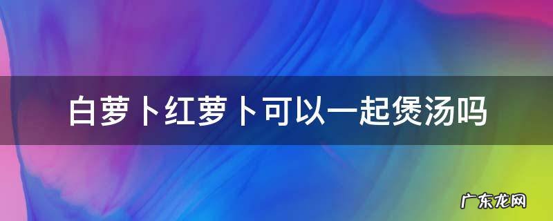 白萝卜可以跟红萝卜一起煲汤吗 白萝卜红萝卜可以一起煲汤吗