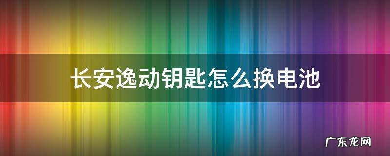 长安逸动钥匙怎么换电池 长安逸动钥匙怎么换电池视频