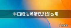 丰田的喷油嘴清净剂怎么用 丰田喷油嘴清洗剂怎么用