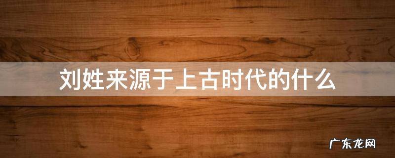 刘姓来源于上古时代的什么 刘姓在古代的来源